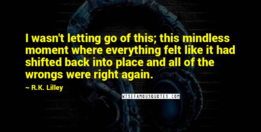 R.K. Lilley Quotes: I wasn't letting go of this; this mindless moment where everything felt like it had shifted back into place and all of the wrongs were right again.