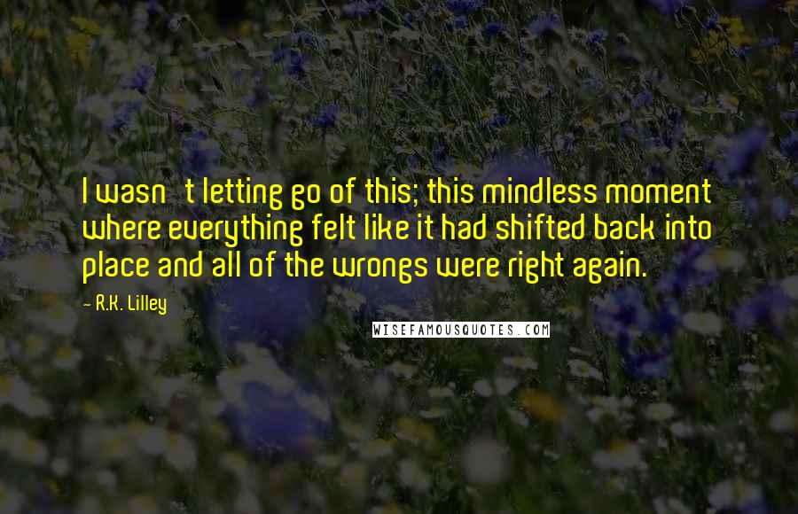 R.K. Lilley Quotes: I wasn't letting go of this; this mindless moment where everything felt like it had shifted back into place and all of the wrongs were right again.