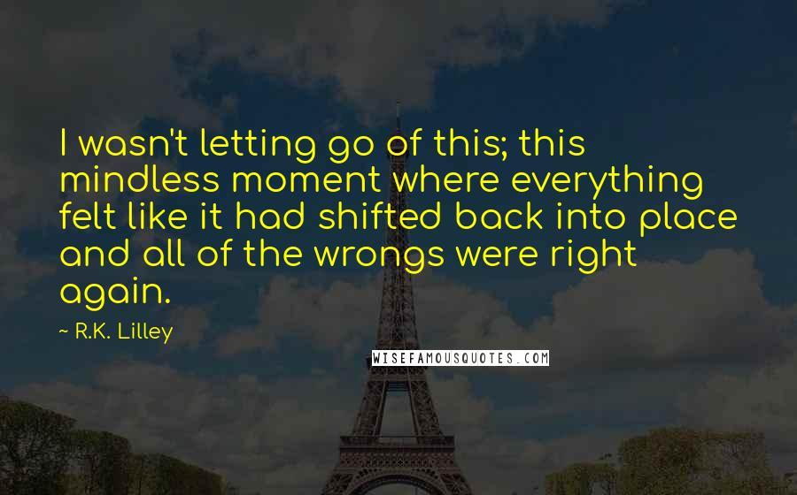 R.K. Lilley Quotes: I wasn't letting go of this; this mindless moment where everything felt like it had shifted back into place and all of the wrongs were right again.