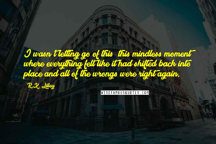 R.K. Lilley Quotes: I wasn't letting go of this; this mindless moment where everything felt like it had shifted back into place and all of the wrongs were right again.