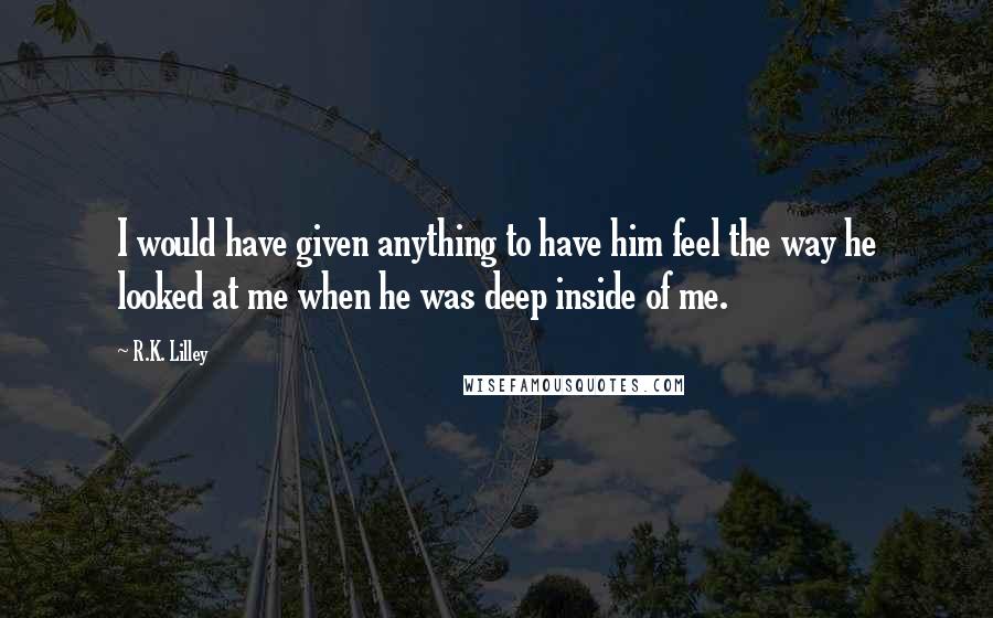 R.K. Lilley Quotes: I would have given anything to have him feel the way he looked at me when he was deep inside of me.