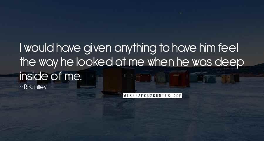 R.K. Lilley Quotes: I would have given anything to have him feel the way he looked at me when he was deep inside of me.