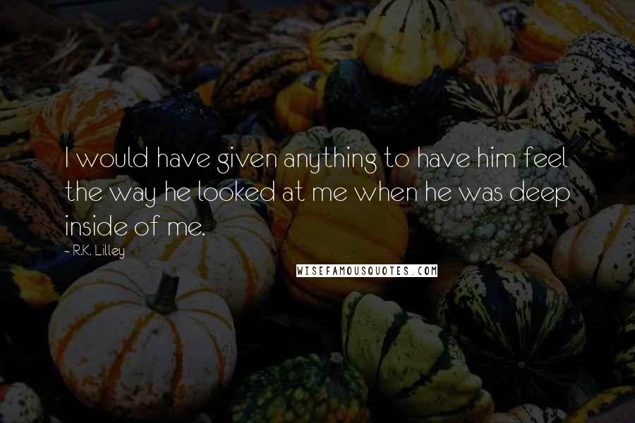 R.K. Lilley Quotes: I would have given anything to have him feel the way he looked at me when he was deep inside of me.