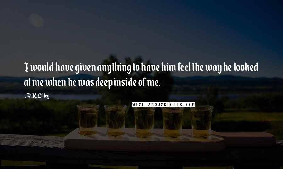 R.K. Lilley Quotes: I would have given anything to have him feel the way he looked at me when he was deep inside of me.