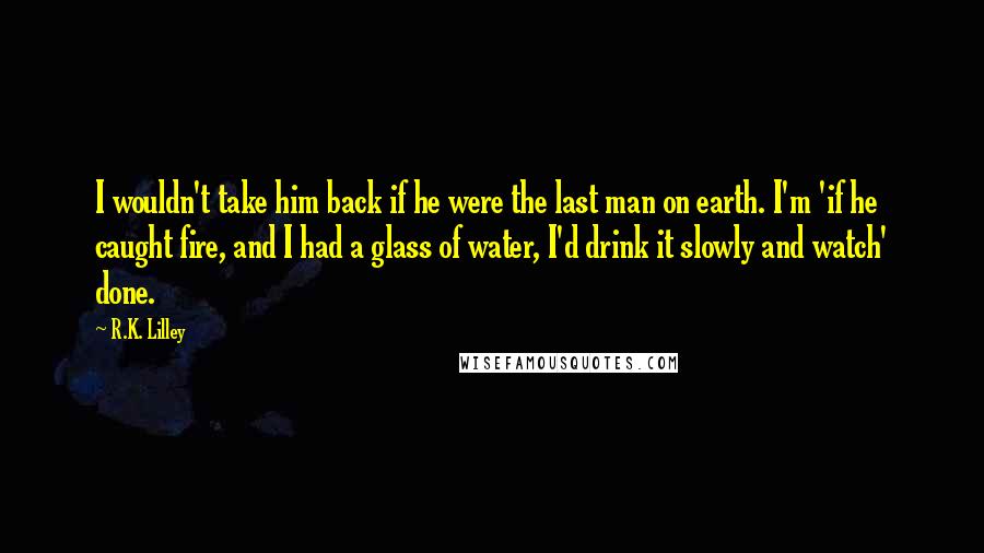 R.K. Lilley Quotes: I wouldn't take him back if he were the last man on earth. I'm 'if he caught fire, and I had a glass of water, I'd drink it slowly and watch' done.