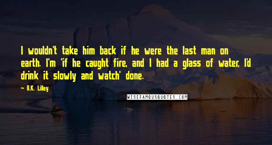 R.K. Lilley Quotes: I wouldn't take him back if he were the last man on earth. I'm 'if he caught fire, and I had a glass of water, I'd drink it slowly and watch' done.