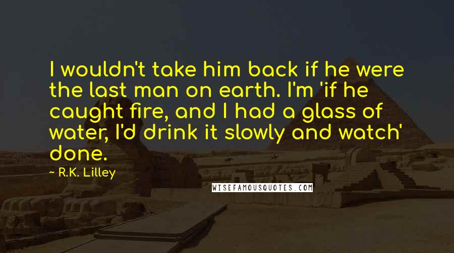 R.K. Lilley Quotes: I wouldn't take him back if he were the last man on earth. I'm 'if he caught fire, and I had a glass of water, I'd drink it slowly and watch' done.
