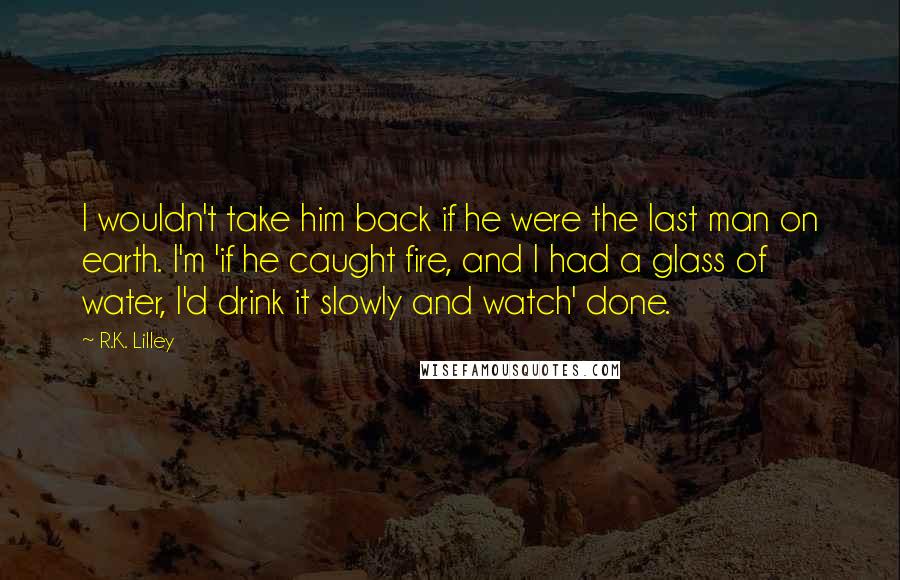 R.K. Lilley Quotes: I wouldn't take him back if he were the last man on earth. I'm 'if he caught fire, and I had a glass of water, I'd drink it slowly and watch' done.