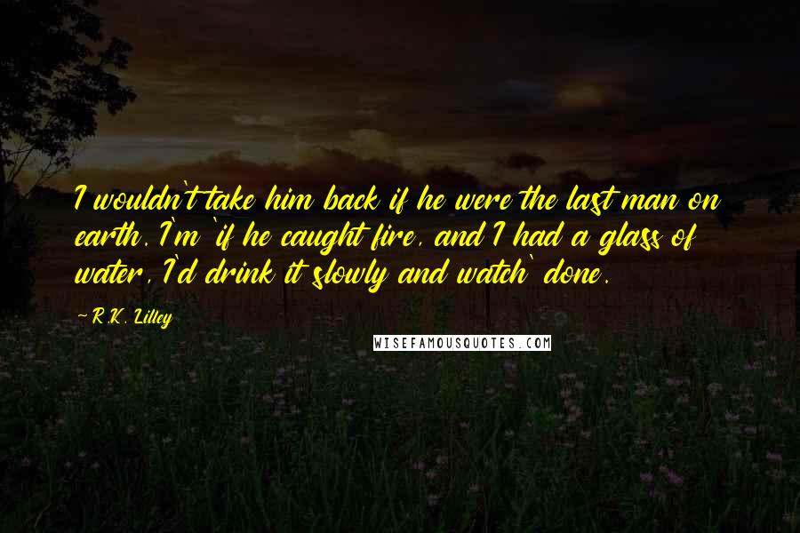 R.K. Lilley Quotes: I wouldn't take him back if he were the last man on earth. I'm 'if he caught fire, and I had a glass of water, I'd drink it slowly and watch' done.