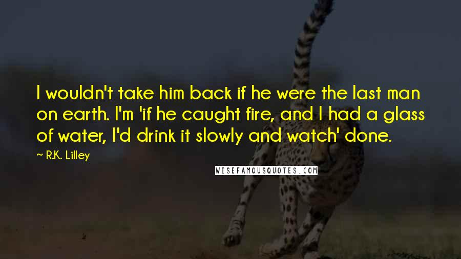 R.K. Lilley Quotes: I wouldn't take him back if he were the last man on earth. I'm 'if he caught fire, and I had a glass of water, I'd drink it slowly and watch' done.