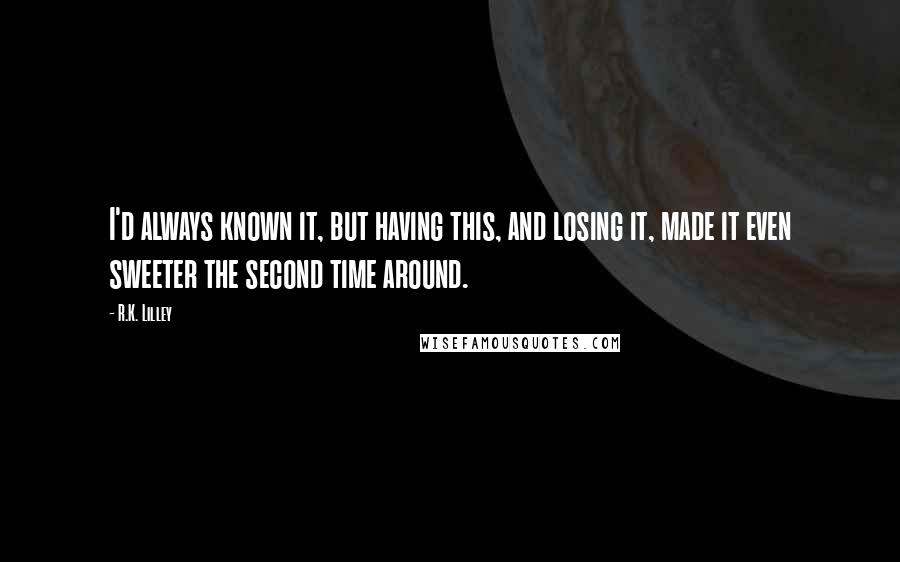 R.K. Lilley Quotes: I'd always known it, but having this, and losing it, made it even sweeter the second time around.