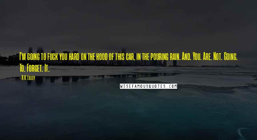 R.K. Lilley Quotes: I'm going to fuck you hard on the hood of this car, in the pouring rain. And. You. Are. Not. Going. To. Forget. It.