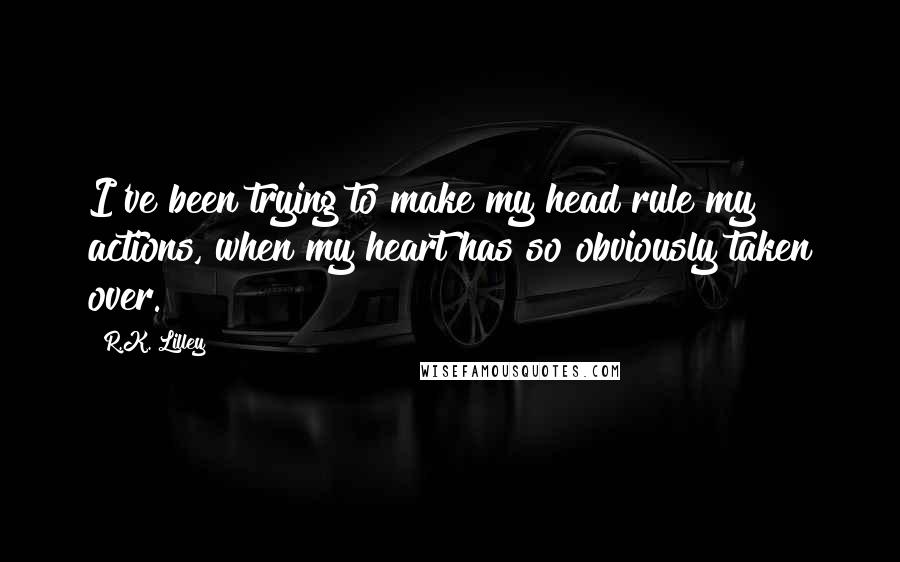 R.K. Lilley Quotes: I've been trying to make my head rule my actions, when my heart has so obviously taken over.