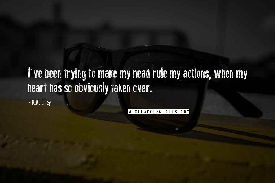 R.K. Lilley Quotes: I've been trying to make my head rule my actions, when my heart has so obviously taken over.
