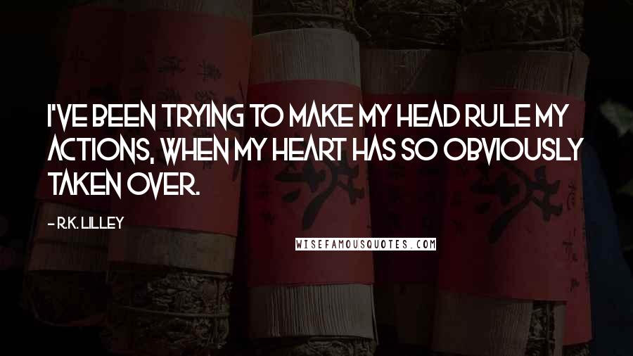 R.K. Lilley Quotes: I've been trying to make my head rule my actions, when my heart has so obviously taken over.