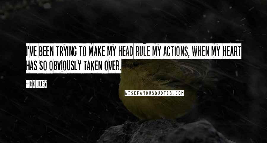 R.K. Lilley Quotes: I've been trying to make my head rule my actions, when my heart has so obviously taken over.