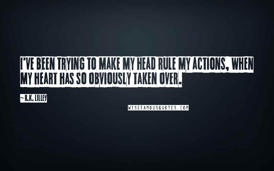 R.K. Lilley Quotes: I've been trying to make my head rule my actions, when my heart has so obviously taken over.