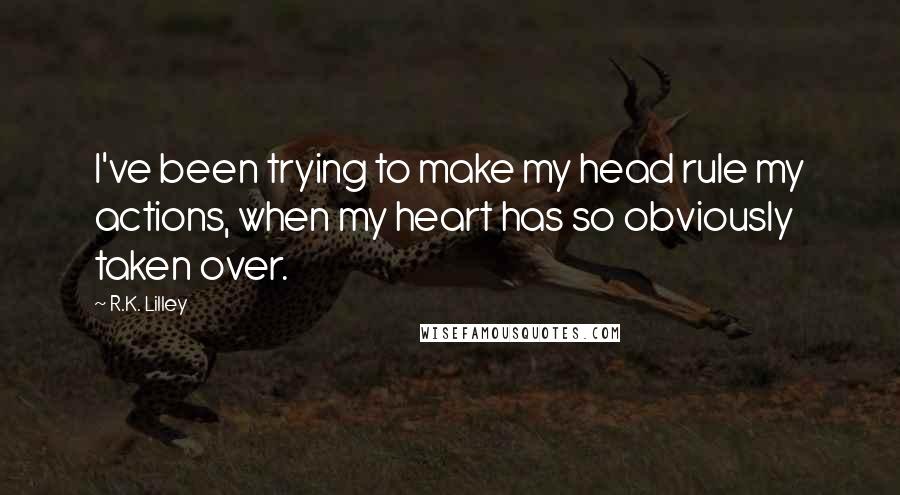 R.K. Lilley Quotes: I've been trying to make my head rule my actions, when my heart has so obviously taken over.