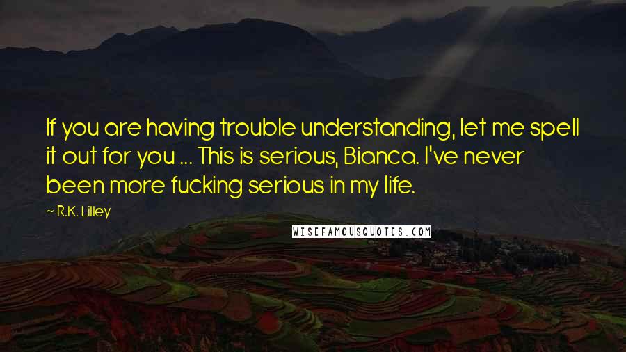 R.K. Lilley Quotes: If you are having trouble understanding, let me spell it out for you ... This is serious, Bianca. I've never been more fucking serious in my life.