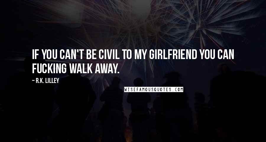 R.K. Lilley Quotes: If you can't be civil to my girlfriend you can fucking walk away.
