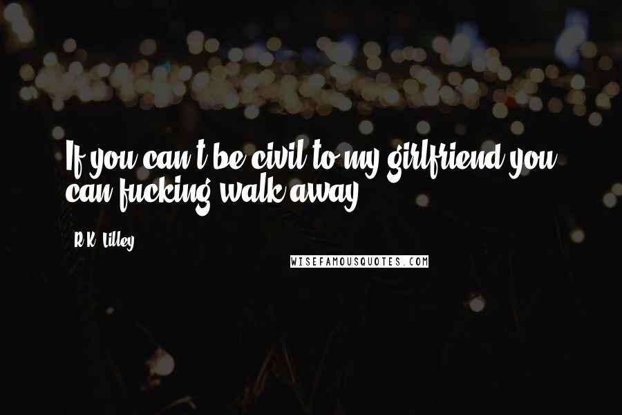 R.K. Lilley Quotes: If you can't be civil to my girlfriend you can fucking walk away.