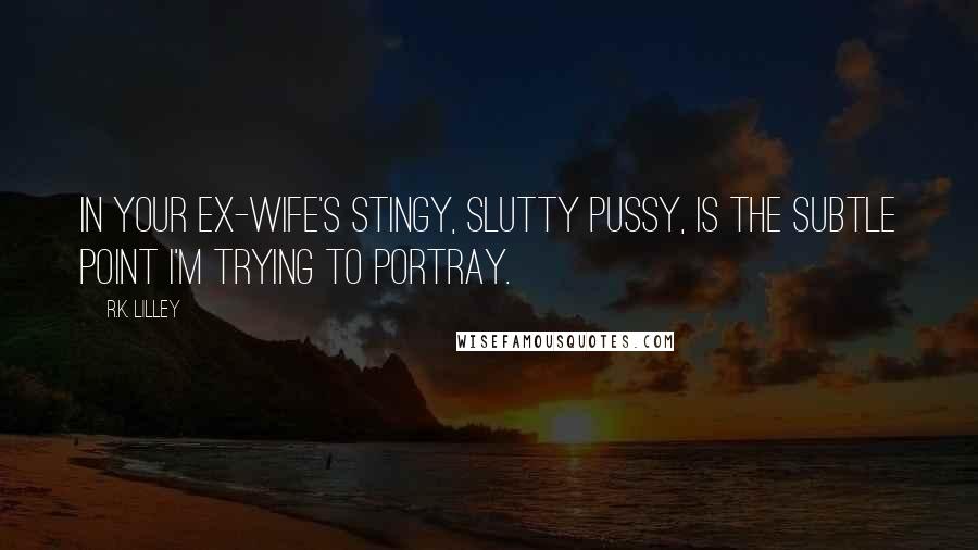 R.K. Lilley Quotes: In your ex-wife's stingy, slutty pussy, is the subtle point I'm trying to portray.