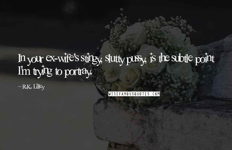 R.K. Lilley Quotes: In your ex-wife's stingy, slutty pussy, is the subtle point I'm trying to portray.