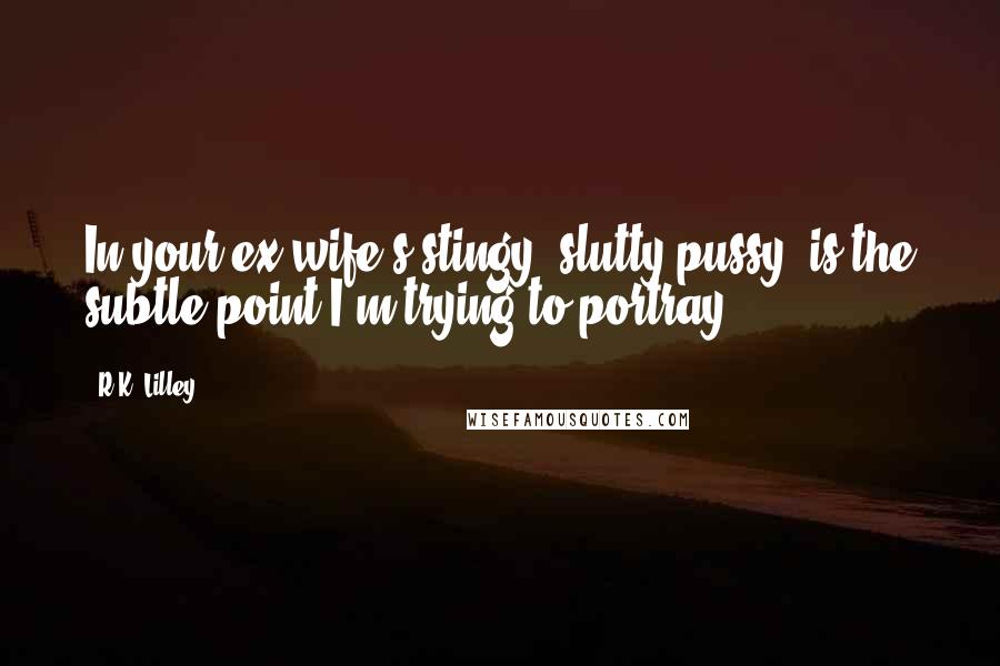 R.K. Lilley Quotes: In your ex-wife's stingy, slutty pussy, is the subtle point I'm trying to portray.