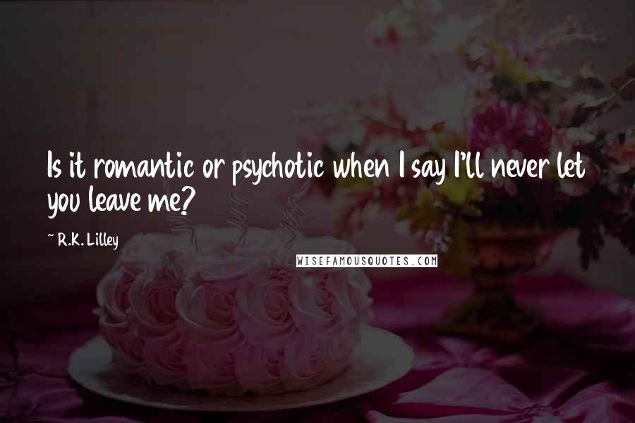 R.K. Lilley Quotes: Is it romantic or psychotic when I say I'll never let you leave me?