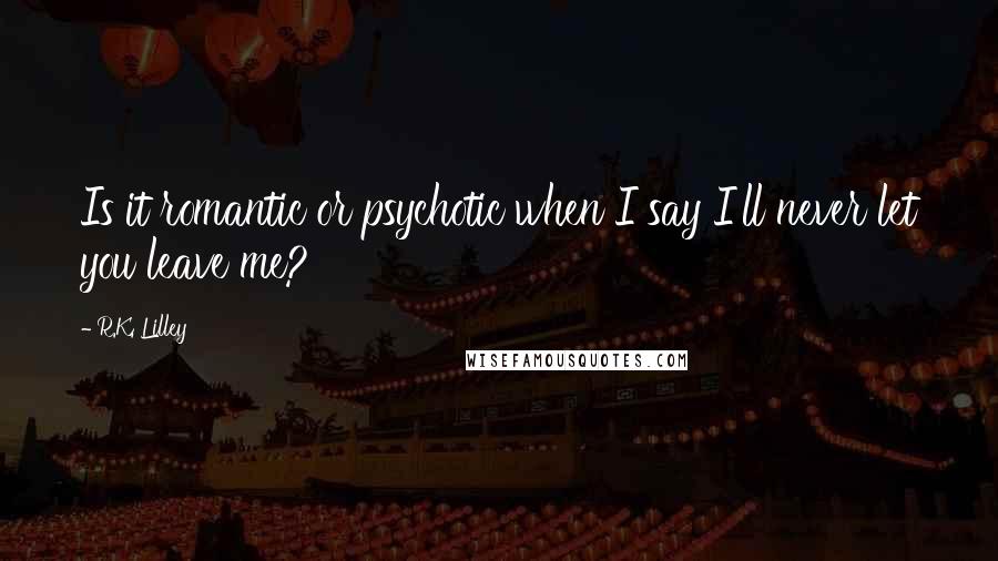 R.K. Lilley Quotes: Is it romantic or psychotic when I say I'll never let you leave me?