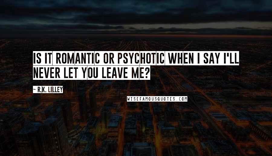 R.K. Lilley Quotes: Is it romantic or psychotic when I say I'll never let you leave me?