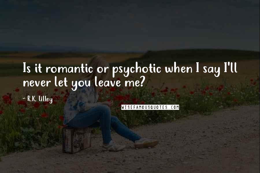 R.K. Lilley Quotes: Is it romantic or psychotic when I say I'll never let you leave me?