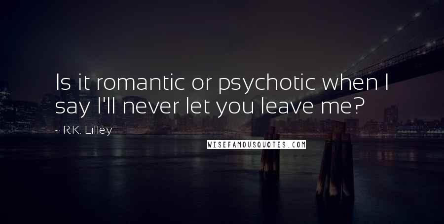 R.K. Lilley Quotes: Is it romantic or psychotic when I say I'll never let you leave me?