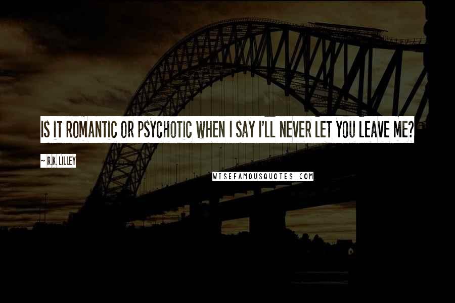 R.K. Lilley Quotes: Is it romantic or psychotic when I say I'll never let you leave me?