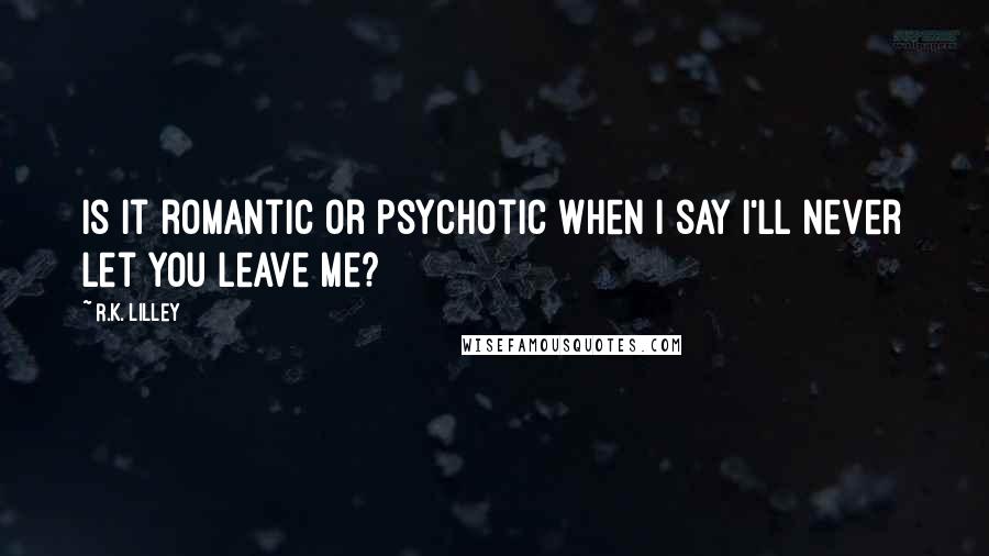 R.K. Lilley Quotes: Is it romantic or psychotic when I say I'll never let you leave me?