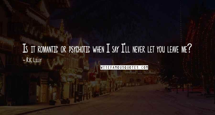 R.K. Lilley Quotes: Is it romantic or psychotic when I say I'll never let you leave me?