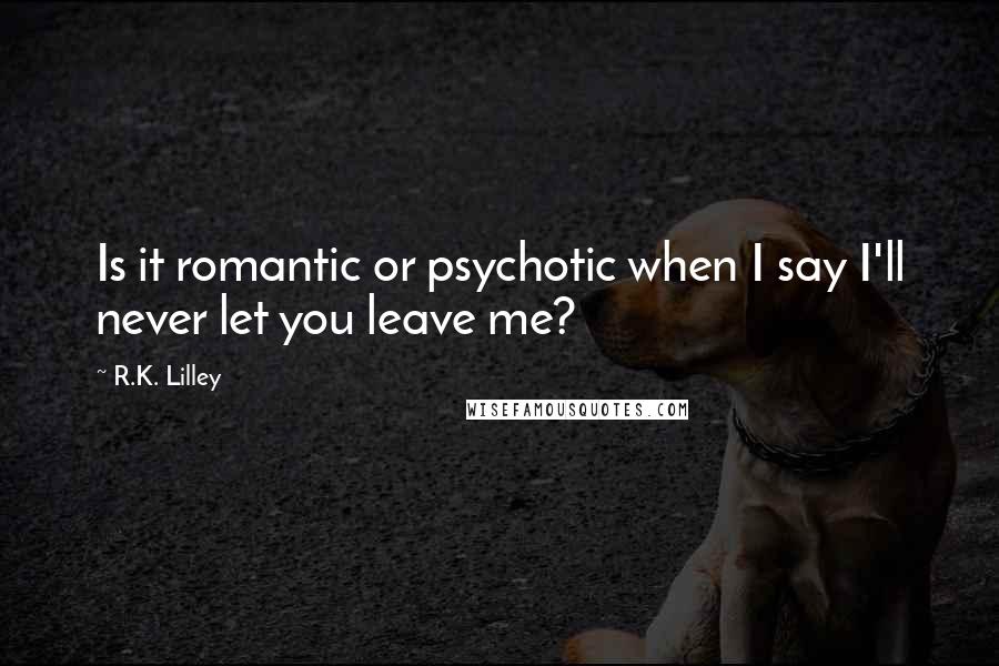 R.K. Lilley Quotes: Is it romantic or psychotic when I say I'll never let you leave me?