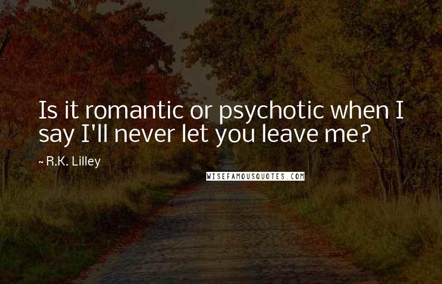 R.K. Lilley Quotes: Is it romantic or psychotic when I say I'll never let you leave me?