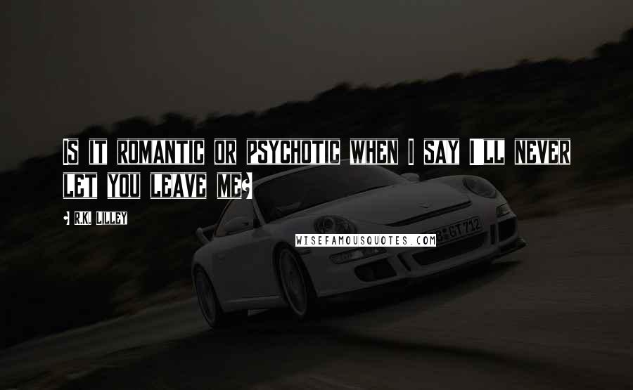 R.K. Lilley Quotes: Is it romantic or psychotic when I say I'll never let you leave me?