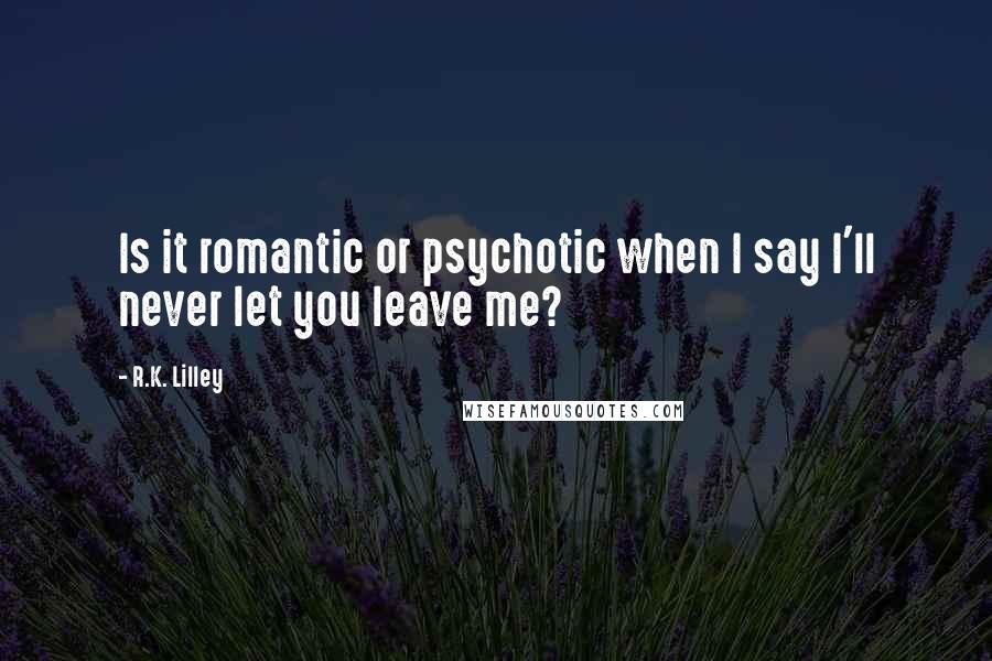 R.K. Lilley Quotes: Is it romantic or psychotic when I say I'll never let you leave me?