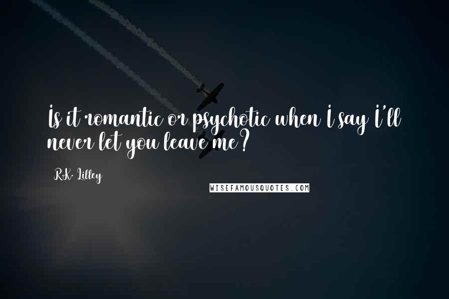 R.K. Lilley Quotes: Is it romantic or psychotic when I say I'll never let you leave me?