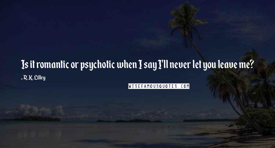 R.K. Lilley Quotes: Is it romantic or psychotic when I say I'll never let you leave me?