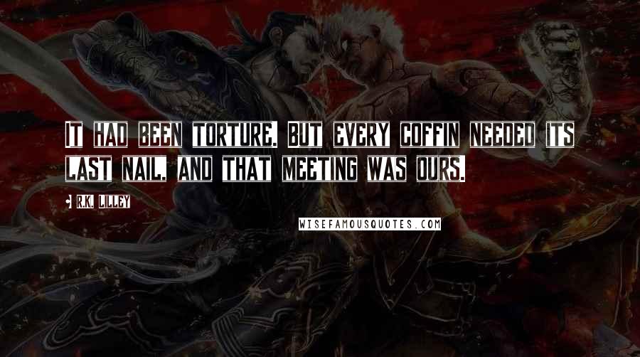 R.K. Lilley Quotes: It had been torture. But every coffin needed its last nail, and that meeting was ours.