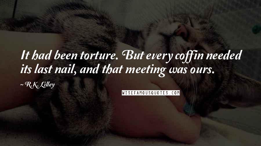 R.K. Lilley Quotes: It had been torture. But every coffin needed its last nail, and that meeting was ours.