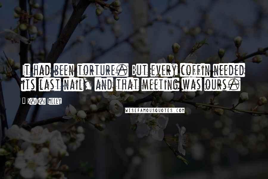 R.K. Lilley Quotes: It had been torture. But every coffin needed its last nail, and that meeting was ours.