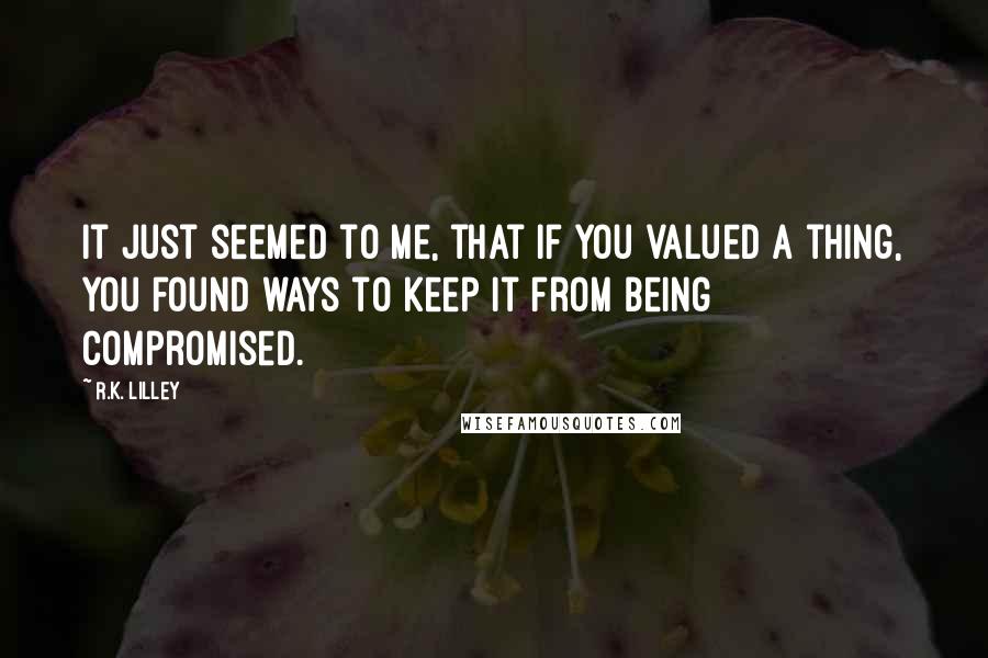 R.K. Lilley Quotes: It just seemed to me, that if you valued a thing, you found ways to keep it from being compromised.