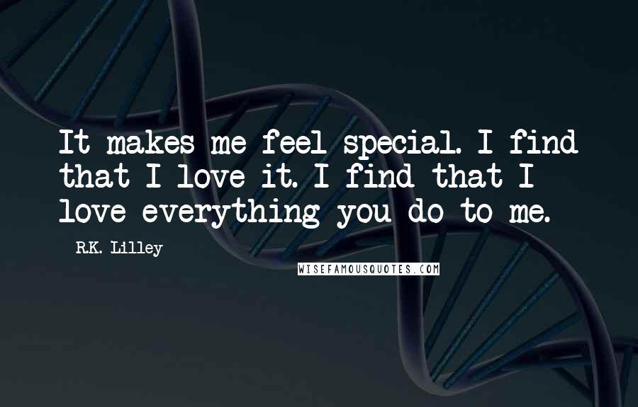 R.K. Lilley Quotes: It makes me feel special. I find that I love it. I find that I love everything you do to me.