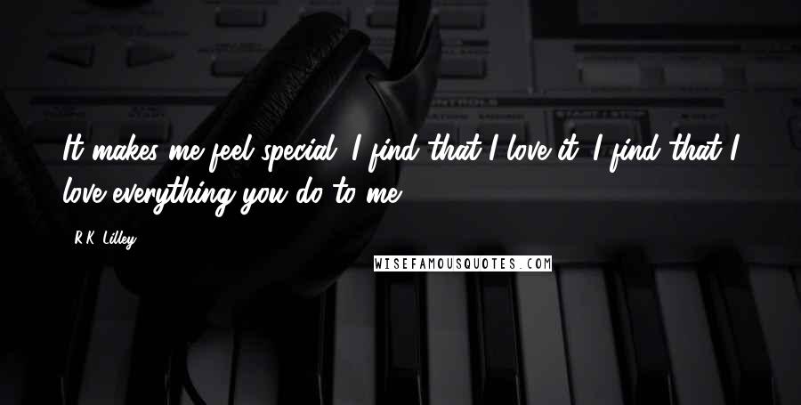 R.K. Lilley Quotes: It makes me feel special. I find that I love it. I find that I love everything you do to me.