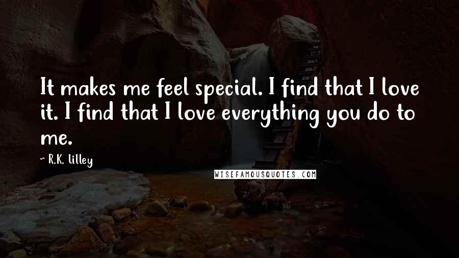 R.K. Lilley Quotes: It makes me feel special. I find that I love it. I find that I love everything you do to me.