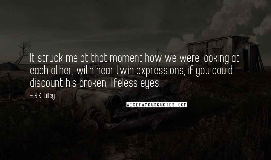 R.K. Lilley Quotes: It struck me at that moment how we were looking at each other, with near twin expressions, if you could discount his broken, lifeless eyes.